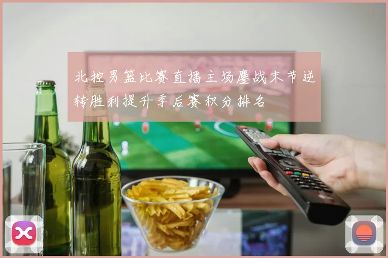 北控男篮比赛直播主场鏖战末节逆转胜利提升季后赛积分排名