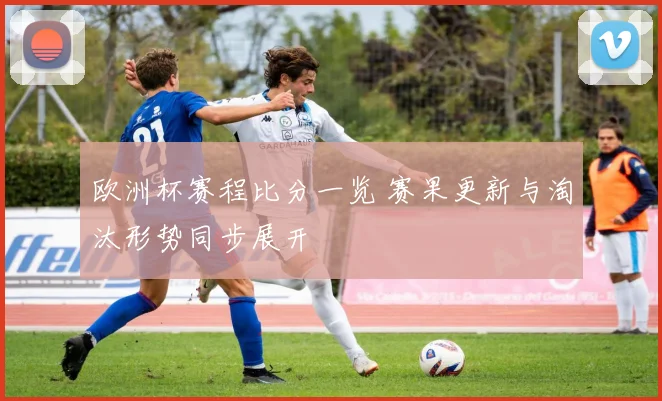欧洲杯赛程比分一览 赛果更新与淘汰形势同步展开