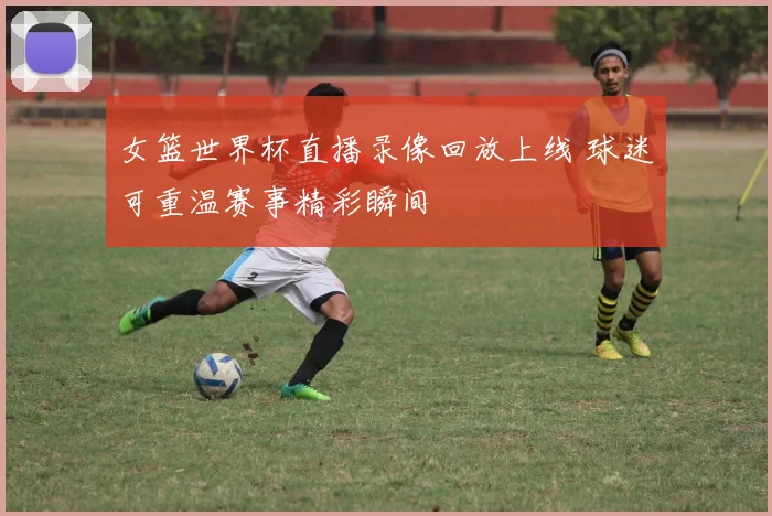 女篮世界杯直播录像回放上线 球迷可重温赛事精彩瞬间