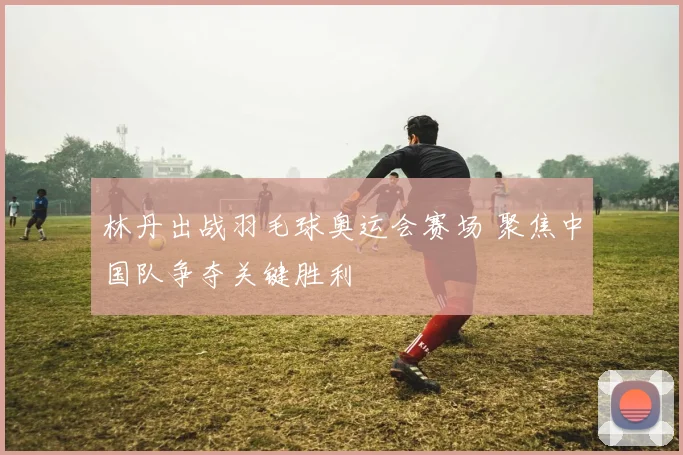 林丹出战羽毛球奥运会赛场 聚焦中国队争夺关键胜利