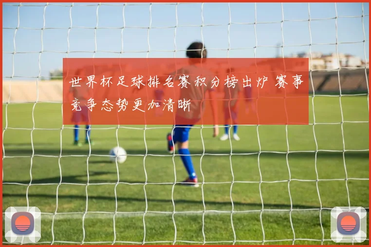 世界杯足球排名赛积分榜出炉 赛事竞争态势更加清晰