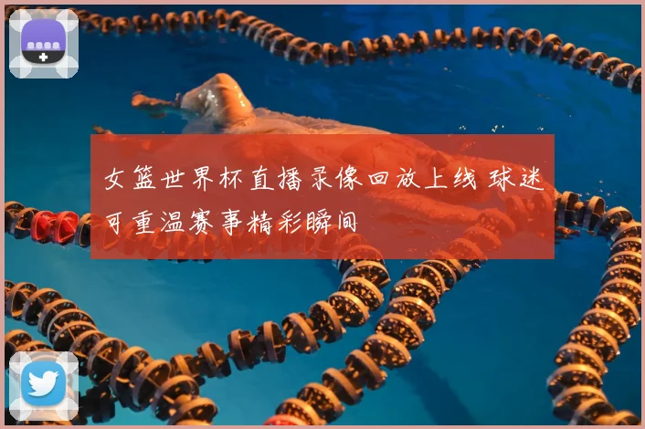 女篮世界杯直播录像回放上线 球迷可重温赛事精彩瞬间