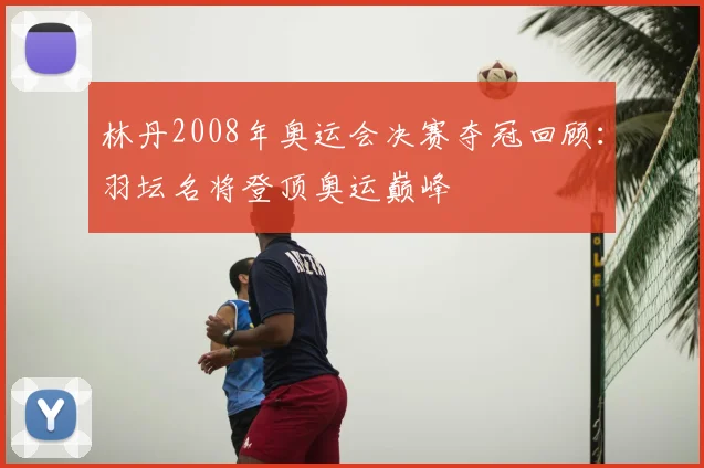 林丹2008年奥运会决赛夺冠回顾:羽坛名将登顶奥运巅峰