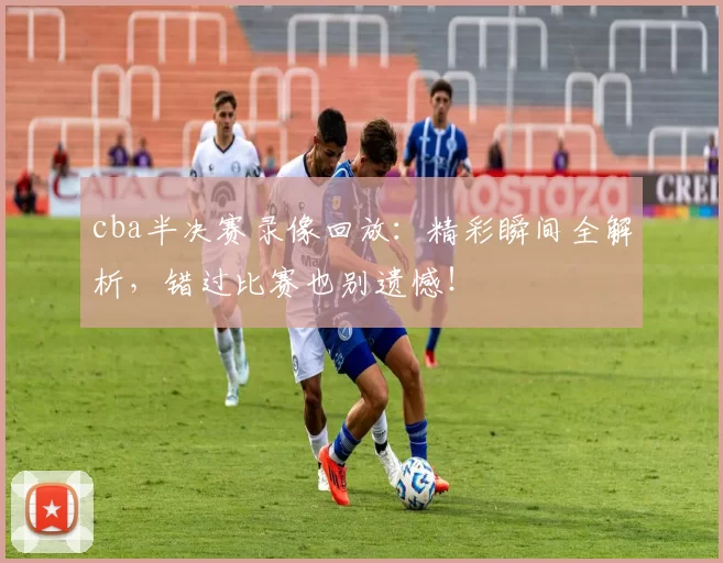 cba半决赛录像回放：精彩瞬间全解析，错过比赛也别遗憾！